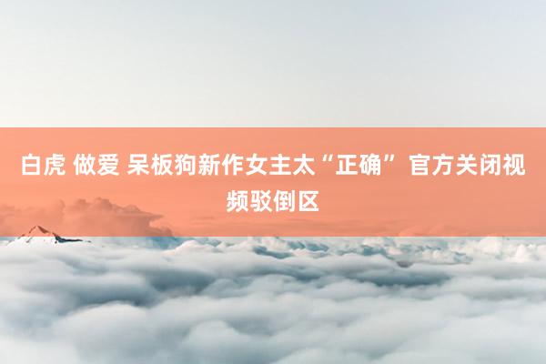 白虎 做爱 呆板狗新作女主太“正确” 官方关闭视频驳倒区