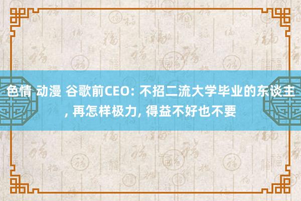 色情 动漫 谷歌前CEO: 不招二流大学毕业的东谈主， 再怎样极力， 得益不好也不要
