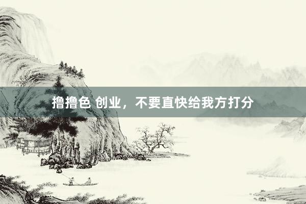 撸撸色 创业，不要直快给我方打分