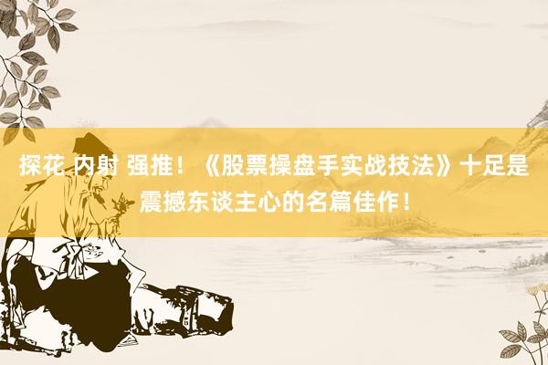 探花 内射 强推！《股票操盘手实战技法》十足是震撼东谈主心的名篇佳作！