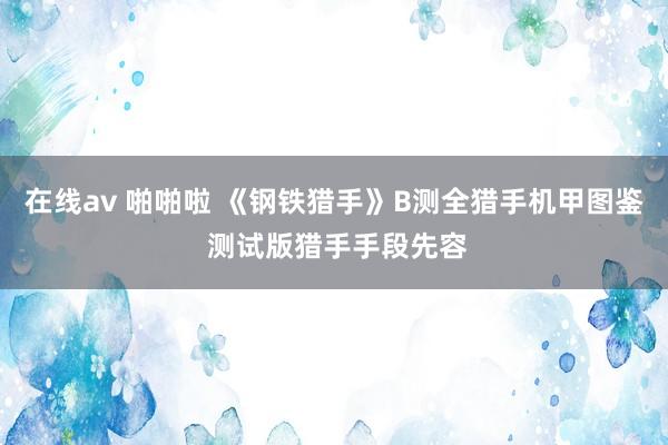 在线av 啪啪啦 《钢铁猎手》B测全猎手机甲图鉴 测试版猎手手段先容