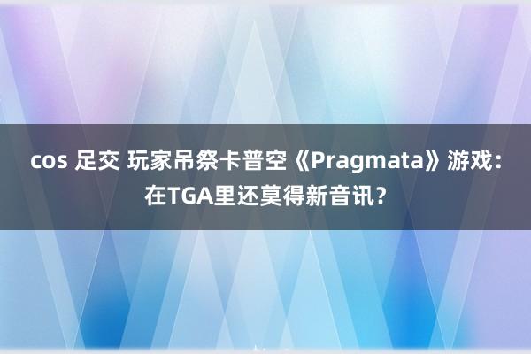 cos 足交 玩家吊祭卡普空《Pragmata》游戏：在TGA里还莫得新音讯？