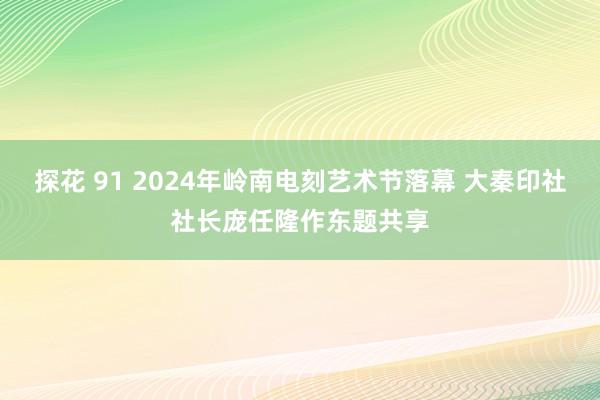 探花 91 2024年岭南电刻艺术节落幕 大秦印社社长庞任隆作东题共享