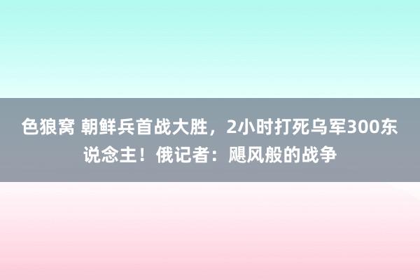色狼窝 朝鲜兵首战大胜，2小时打死乌军300东说念主！俄记者：飓风般的战争