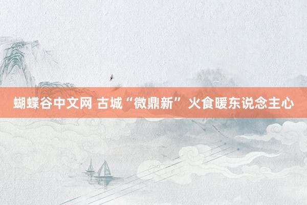 蝴蝶谷中文网 古城“微鼎新” 火食暖东说念主心