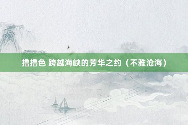 撸撸色 跨越海峡的芳华之约（不雅沧海）