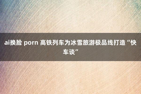 ai换脸 porn 高铁列车为冰雪旅游极品线打造“快车谈”
