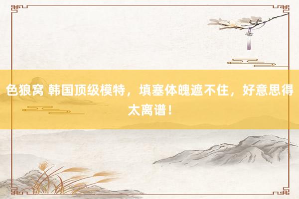 色狼窝 韩国顶级模特，填塞体魄遮不住，好意思得太离谱！