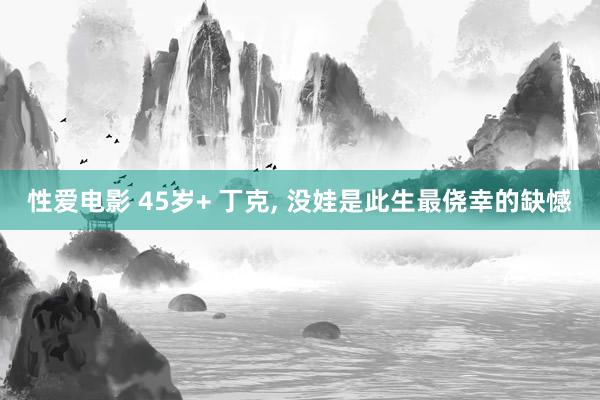 性爱电影 45岁+ 丁克， 没娃是此生最侥幸的缺憾