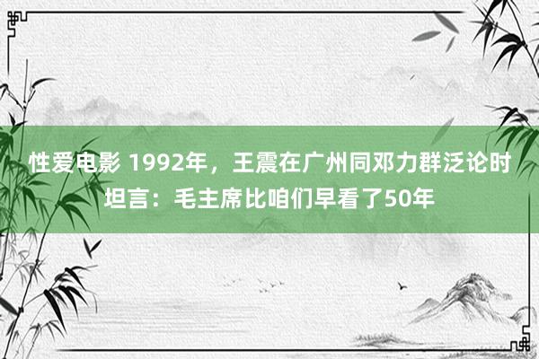 性爱电影 1992年，王震在广州同邓力群泛论时坦言：毛主席比咱们早看了50年