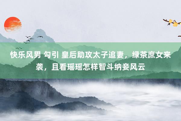 快乐风男 勾引 皇后助攻太子追妻，绿茶庶女来袭，且看瑶瑶怎样智斗纳妾风云
