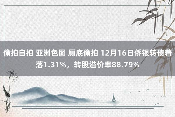 偷拍自拍 亚洲色图 厕底偷拍 12月16日侨银转债着落1.31%，转股溢价率88.79%