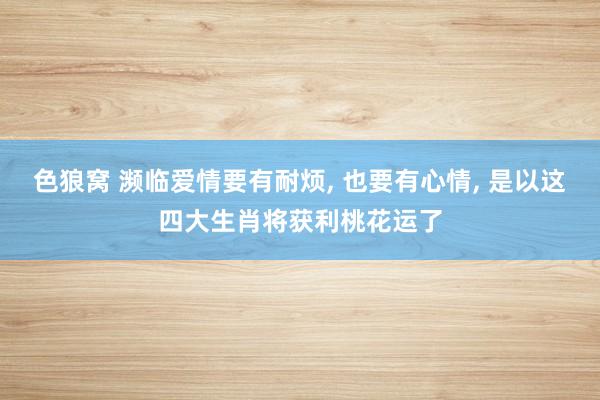 色狼窝 濒临爱情要有耐烦， 也要有心情， 是以这四大生肖将获利桃花运了