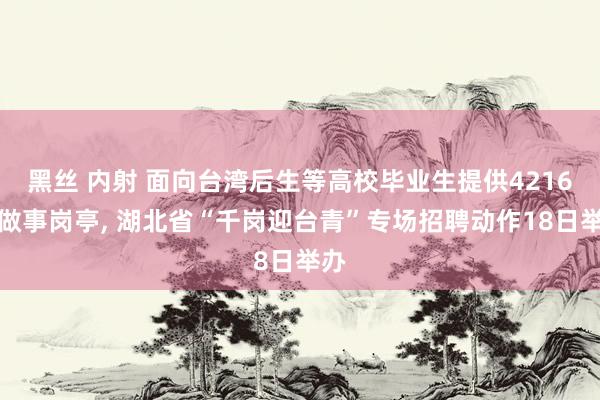 黑丝 内射 面向台湾后生等高校毕业生提供4216个做事岗亭， 湖北省“千岗迎台青”专场招聘动作18日举办