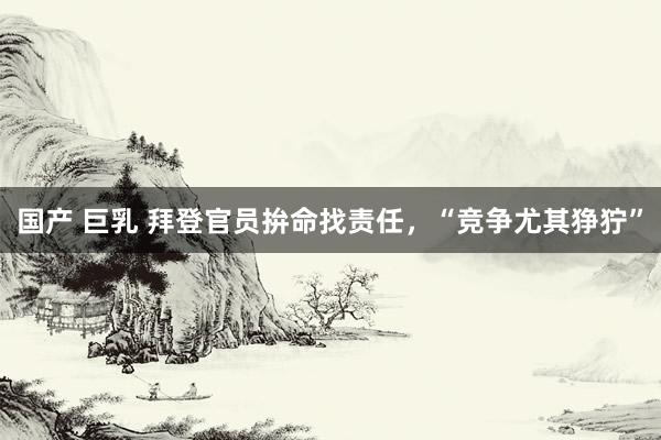 国产 巨乳 拜登官员拚命找责任，“竞争尤其狰狞”