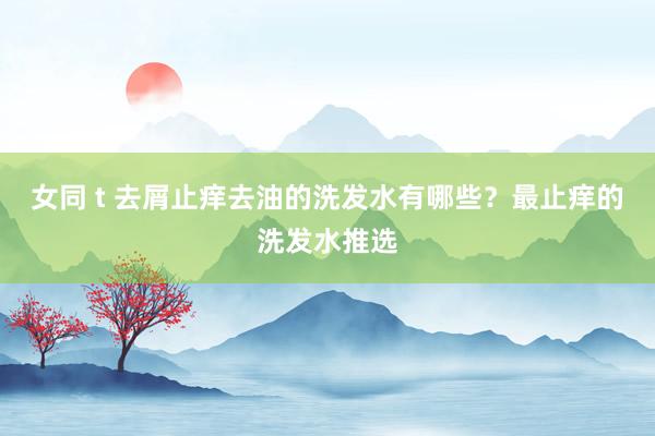 女同 t 去屑止痒去油的洗发水有哪些？最止痒的洗发水推选