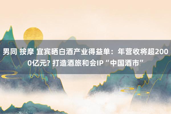 男同 按摩 宜宾晒白酒产业得益单：年营收将超2000亿元? 打造酒旅和会IP“中国酒市”