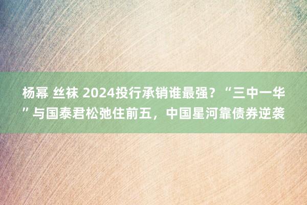 杨幂 丝袜 2024投行承销谁最强？“三中一华”与国泰君松弛住前五，中国星河靠债券逆袭