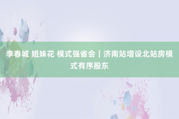 李春城 姐妹花 模式强省会｜济南站增设北站房模式有序股东