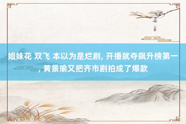 姐妹花 双飞 本以为是烂剧， 开播就夺飙升榜第一， 黄景瑜又把齐市剧拍成了爆款