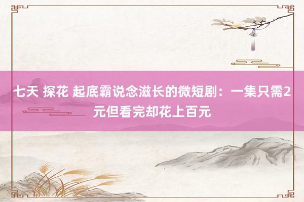 七天 探花 起底霸说念滋长的微短剧：一集只需2元但看完却花上百元