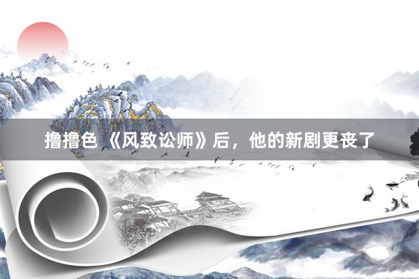 撸撸色 《风致讼师》后，他的新剧更丧了