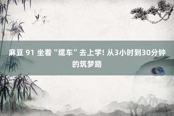 麻豆 91 坐着“缆车”去上学! 从3小时到30分钟的筑梦路