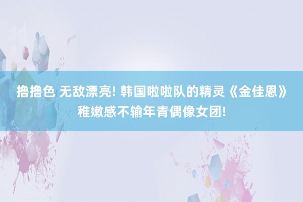 撸撸色 无敌漂亮! 韩国啦啦队的精灵《金佳恩》稚嫩感不输年青偶像女团!