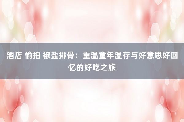 酒店 偷拍 椒盐排骨：重温童年温存与好意思好回忆的好吃之旅