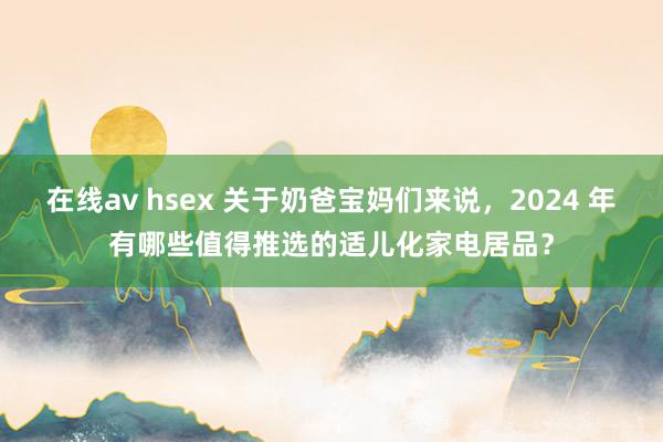 在线av hsex 关于奶爸宝妈们来说，2024 年有哪些值得推选的适儿化家电居品？