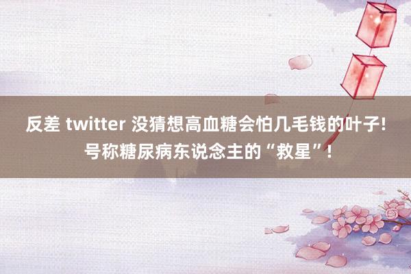 反差 twitter 没猜想高血糖会怕几毛钱的叶子! 号称糖尿病东说念主的“救星”!