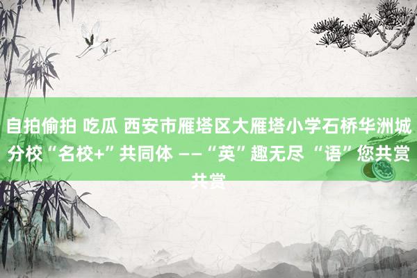 自拍偷拍 吃瓜 西安市雁塔区大雁塔小学石桥华洲城分校“名校+”共同体 ——“英”趣无尽 “语”您共赏