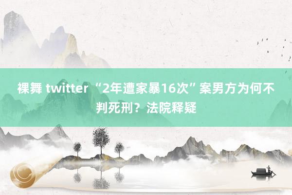 裸舞 twitter “2年遭家暴16次”案男方为何不判死刑？法院释疑