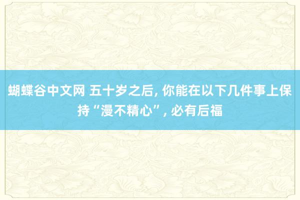 蝴蝶谷中文网 五十岁之后， 你能在以下几件事上保持“漫不精心”， 必有后福