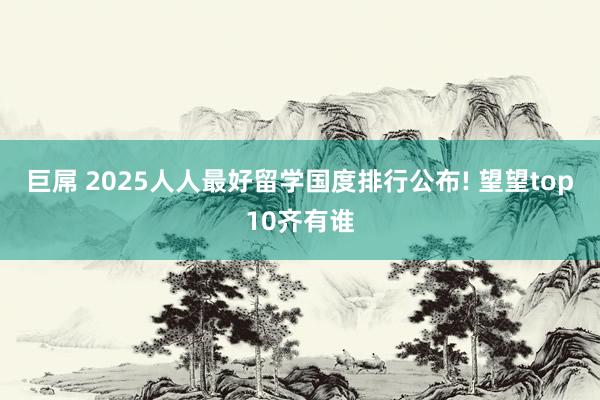 巨屌 2025人人最好留学国度排行公布! 望望top10齐有谁