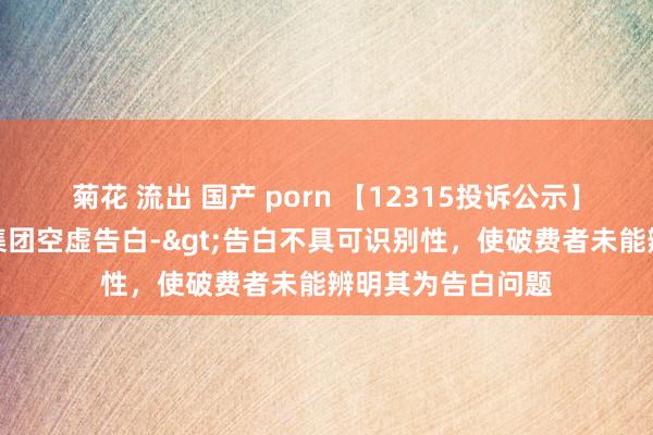 菊花 流出 国产 porn 【12315投诉公示】破费者投诉上汽集团空虚告白->告白不具可识别性，使破费者未能辨明其为告白问题
