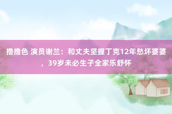 撸撸色 演员谢兰：和丈夫坚握丁克12年愁坏婆婆，39岁未必生子全家乐舒怀