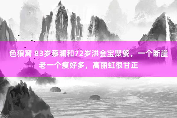 色狼窝 83岁蔡澜和72岁洪金宝聚餐，一个断崖老一个瘦好多，高丽虹很甘正