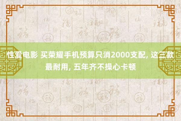 性爱电影 买荣耀手机预算只消2000支配， 这三款最耐用， 五年齐不操心卡顿