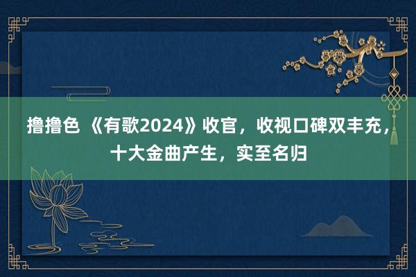撸撸色 《有歌2024》收官，收视口碑双丰充，十大金曲产生，实至名归