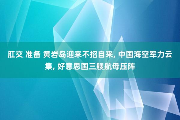 肛交 准备 黄岩岛迎来不招自来， 中国海空军力云集， 好意思国三艘航母压阵
