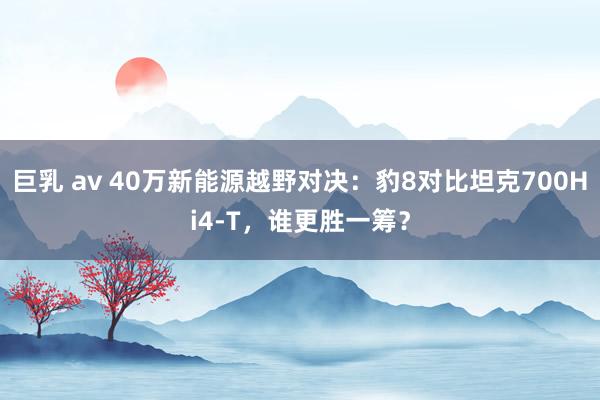 巨乳 av 40万新能源越野对决：豹8对比坦克700Hi4-T，谁更胜一筹？