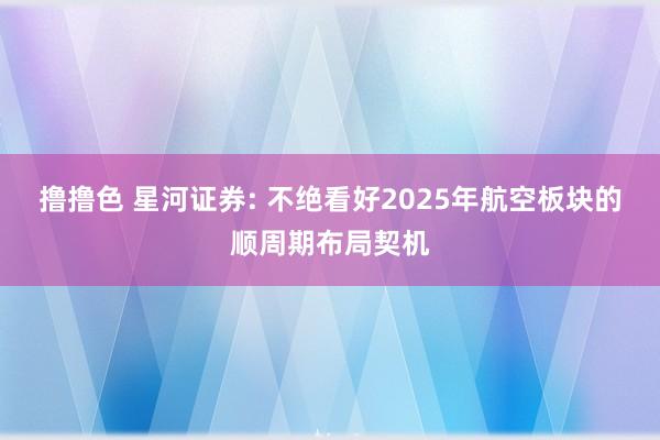 撸撸色 星河证券: 不绝看好2025年航空板块的顺周期布局契机