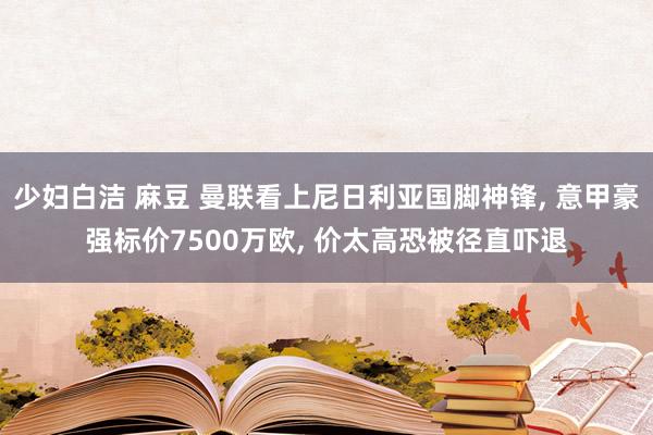少妇白洁 麻豆 曼联看上尼日利亚国脚神锋， 意甲豪强标价7500万欧， 价太高恐被径直吓退