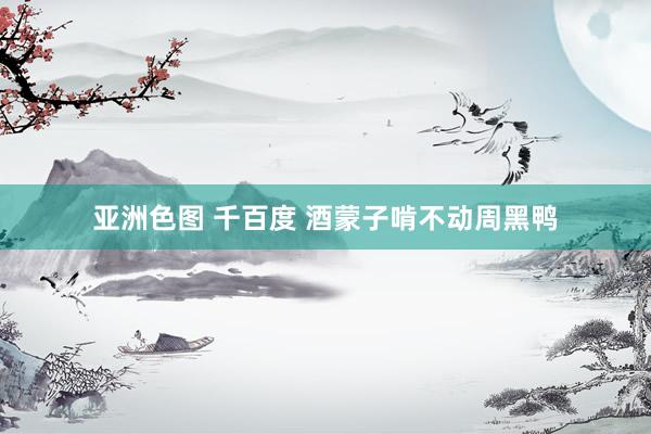 亚洲色图 千百度 酒蒙子啃不动周黑鸭