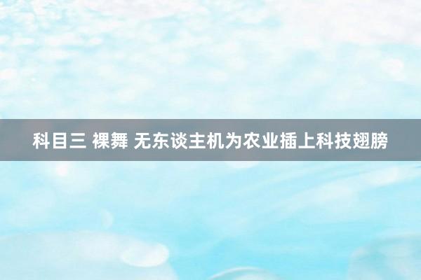 科目三 裸舞 无东谈主机为农业插上科技翅膀