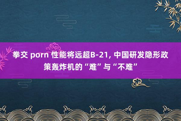 拳交 porn 性能将远超B-21， 中国研发隐形政策轰炸机的“难”与“不难”