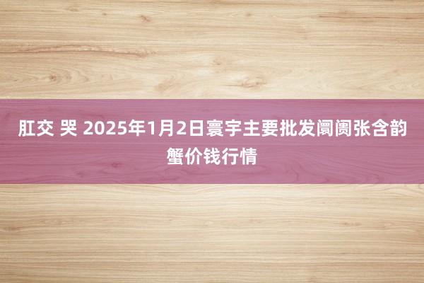 肛交 哭 2025年1月2日寰宇主要批发阛阓张含韵蟹价钱行情