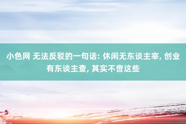 小色网 无法反驳的一句话: 休闲无东谈主宰， 创业有东谈主查， 其实不啻这些