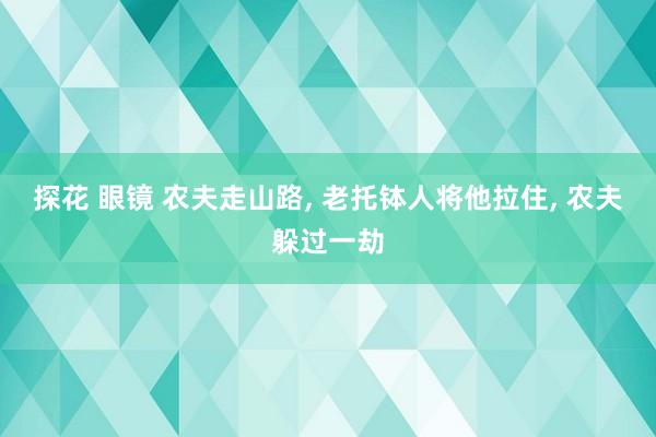 探花 眼镜 农夫走山路， 老托钵人将他拉住， 农夫躲过一劫